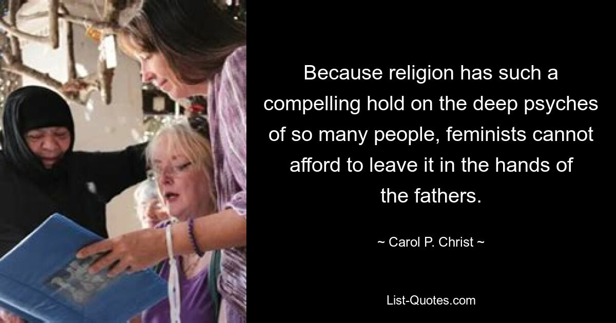 Because religion has such a compelling hold on the deep psyches of so many people, feminists cannot afford to leave it in the hands of the fathers. — © Carol P. Christ