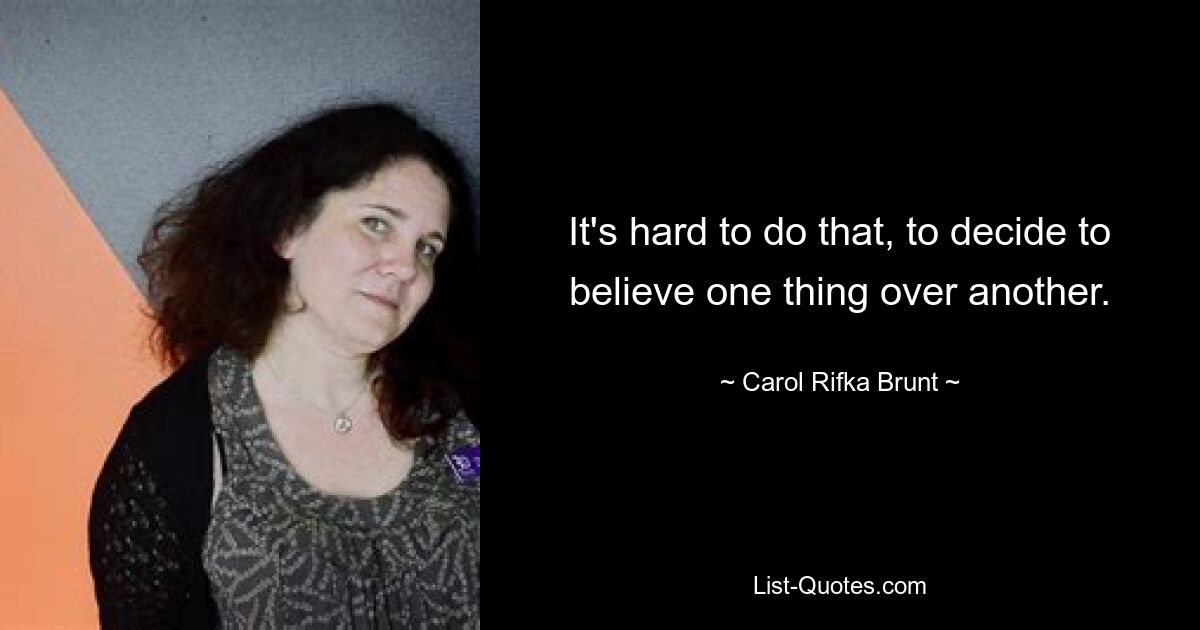 It's hard to do that, to decide to believe one thing over another. — © Carol Rifka Brunt