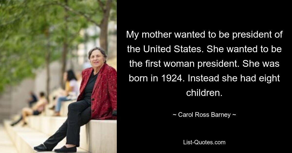 My mother wanted to be president of the United States. She wanted to be the first woman president. She was born in 1924. Instead she had eight children. — © Carol Ross Barney