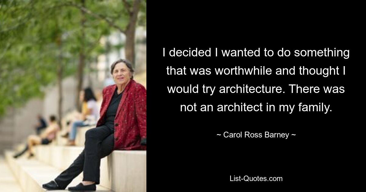 I decided I wanted to do something that was worthwhile and thought I would try architecture. There was not an architect in my family. — © Carol Ross Barney