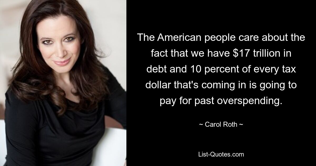 The American people care about the fact that we have $17 trillion in debt and 10 percent of every tax dollar that's coming in is going to pay for past overspending. — © Carol Roth