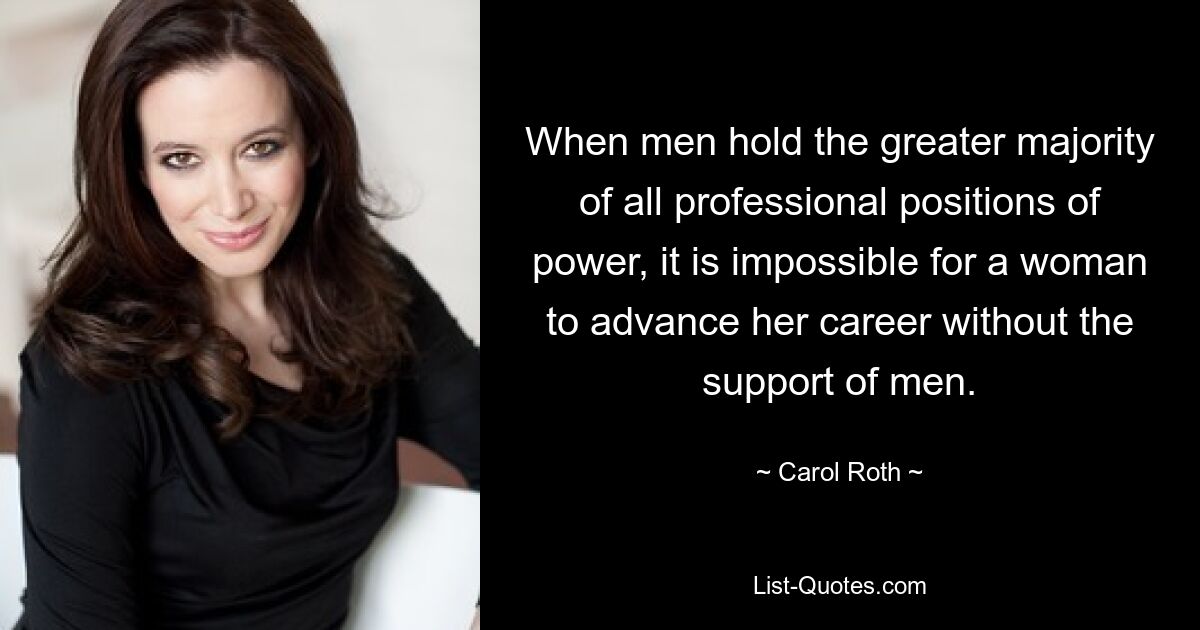 When men hold the greater majority of all professional positions of power, it is impossible for a woman to advance her career without the support of men. — © Carol Roth