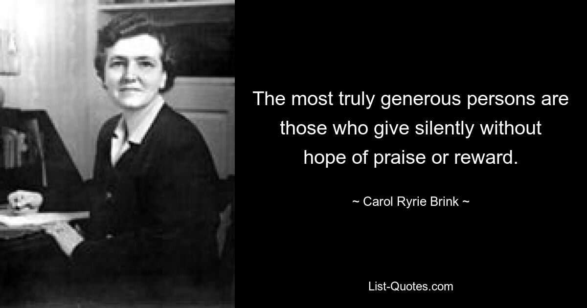 The most truly generous persons are those who give silently without hope of praise or reward. — © Carol Ryrie Brink