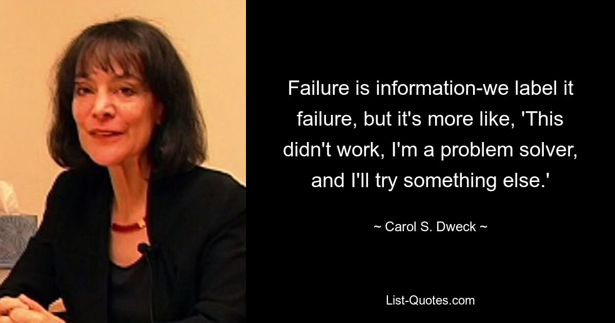 Failure is information-we label it failure, but it's more like, 'This didn't work, I'm a problem solver, and I'll try something else.' — © Carol S. Dweck