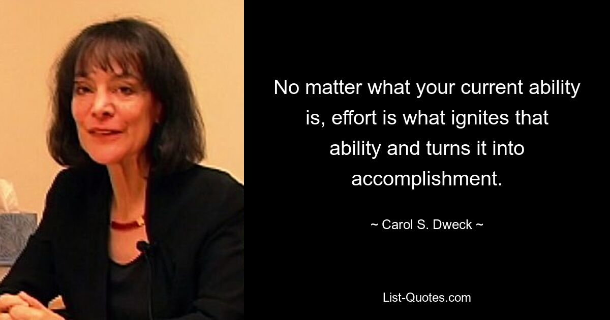 No matter what your current ability is, effort is what ignites that ability and turns it into accomplishment. — © Carol S. Dweck