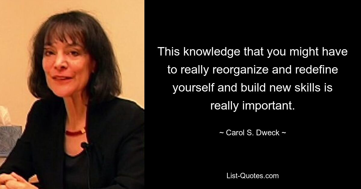 This knowledge that you might have to really reorganize and redefine yourself and build new skills is really important. — © Carol S. Dweck