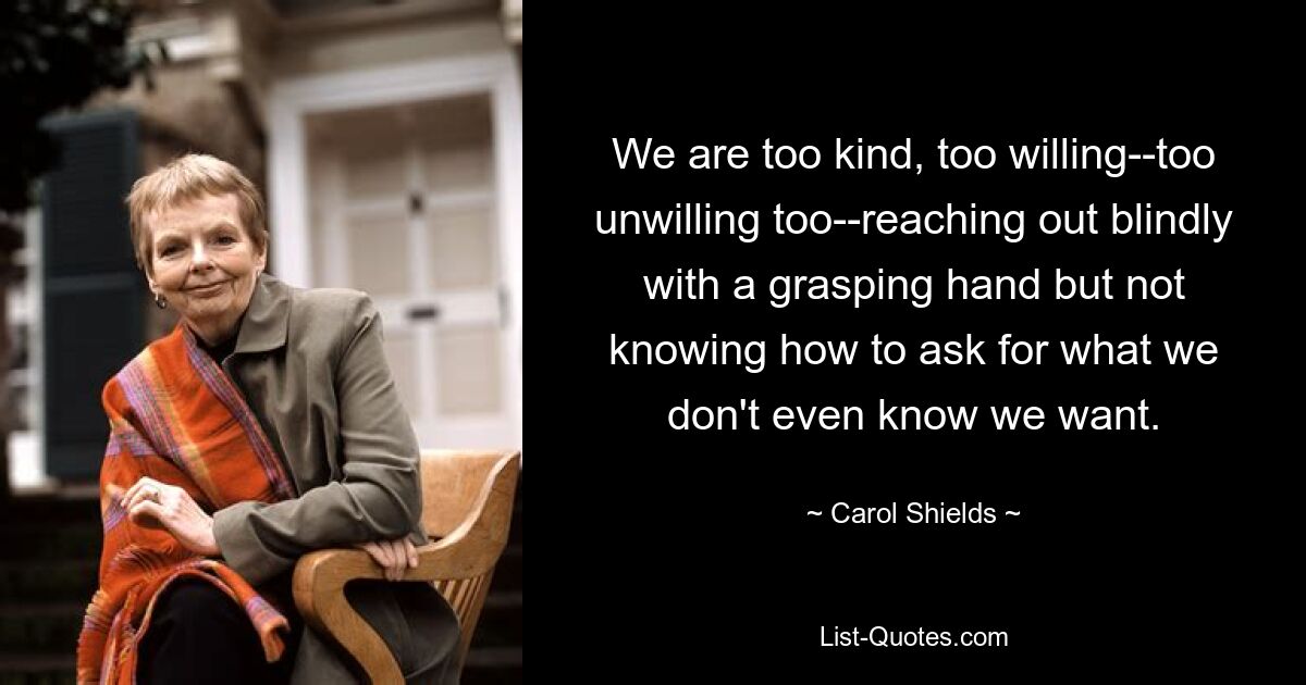 We are too kind, too willing--too unwilling too--reaching out blindly with a grasping hand but not knowing how to ask for what we don't even know we want. — © Carol Shields