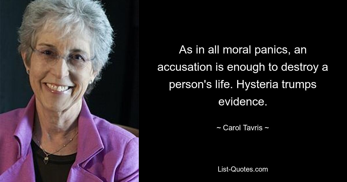 As in all moral panics, an accusation is enough to destroy a person's life. Hysteria trumps evidence. — © Carol Tavris