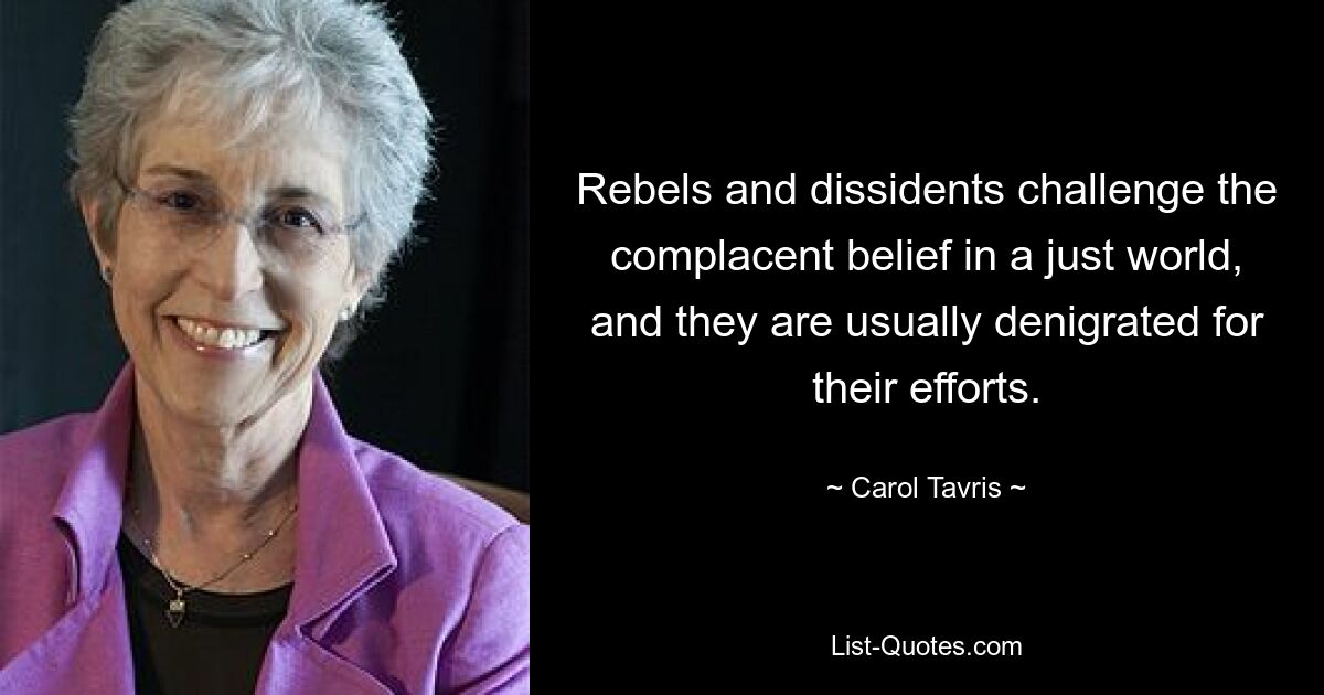 Rebels and dissidents challenge the complacent belief in a just world, and they are usually denigrated for their efforts. — © Carol Tavris