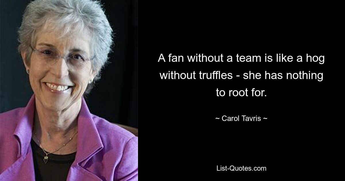 A fan without a team is like a hog without truffles - she has nothing to root for. — © Carol Tavris