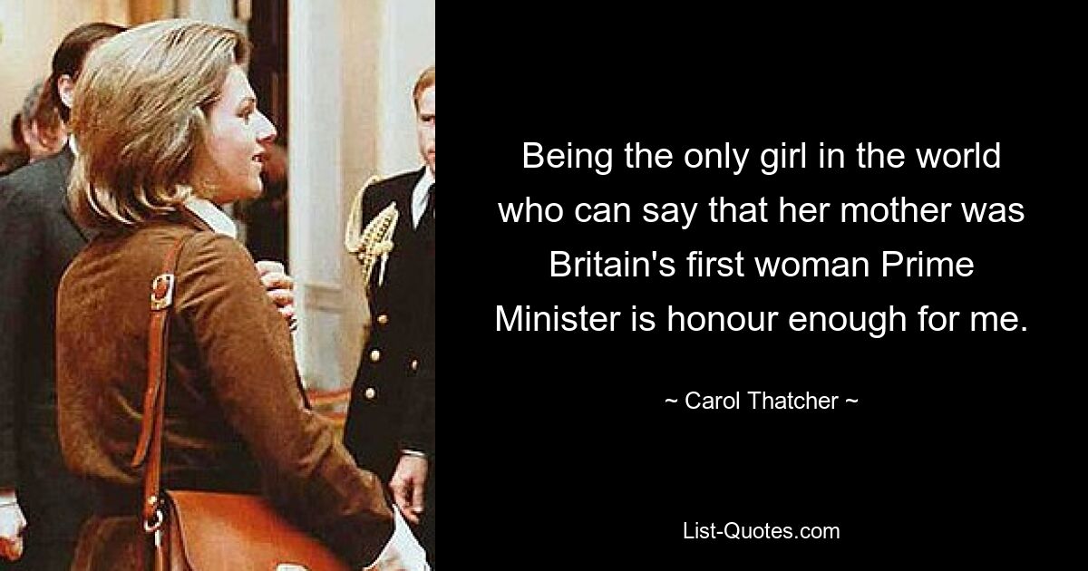 Being the only girl in the world who can say that her mother was Britain's first woman Prime Minister is honour enough for me. — © Carol Thatcher