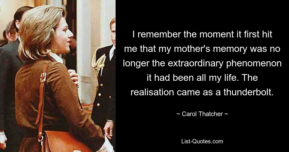 I remember the moment it first hit me that my mother's memory was no longer the extraordinary phenomenon it had been all my life. The realisation came as a thunderbolt. — © Carol Thatcher