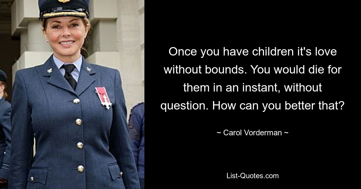 Once you have children it's love without bounds. You would die for them in an instant, without question. How can you better that? — © Carol Vorderman