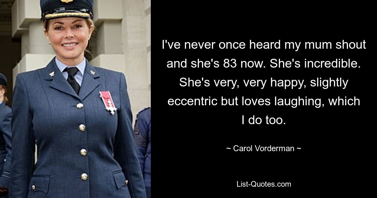 I've never once heard my mum shout and she's 83 now. She's incredible. She's very, very happy, slightly eccentric but loves laughing, which I do too. — © Carol Vorderman