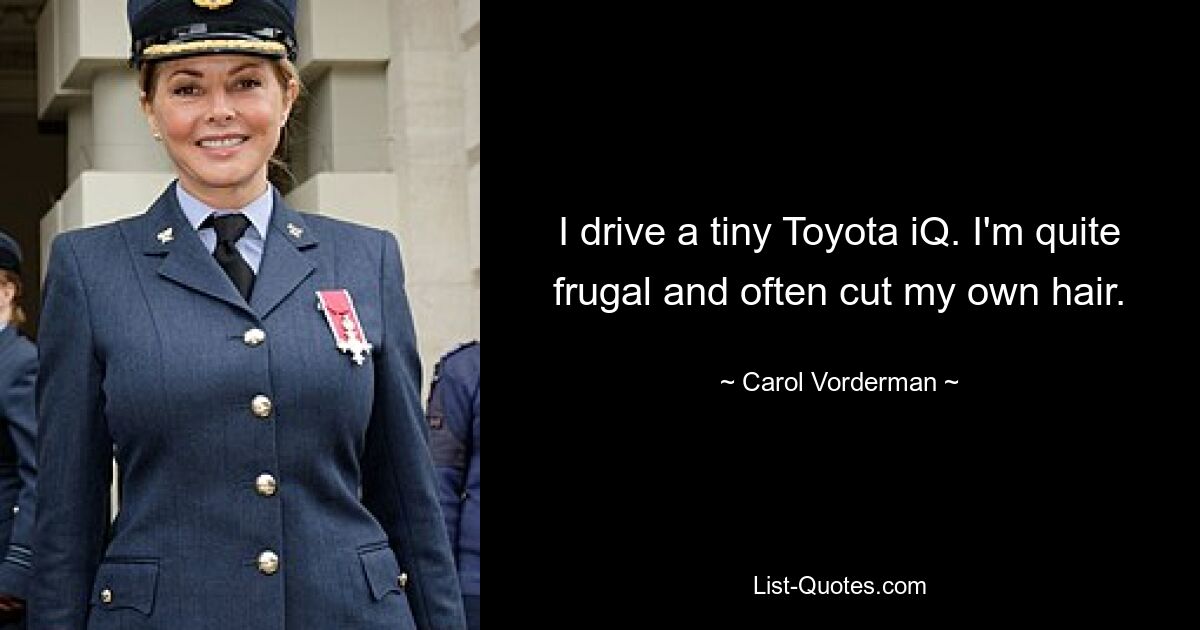 I drive a tiny Toyota iQ. I'm quite frugal and often cut my own hair. — © Carol Vorderman