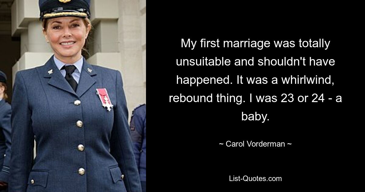 My first marriage was totally unsuitable and shouldn't have happened. It was a whirlwind, rebound thing. I was 23 or 24 - a baby. — © Carol Vorderman