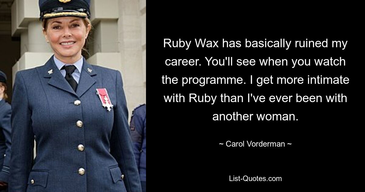 Ruby Wax has basically ruined my career. You'll see when you watch the programme. I get more intimate with Ruby than I've ever been with another woman. — © Carol Vorderman