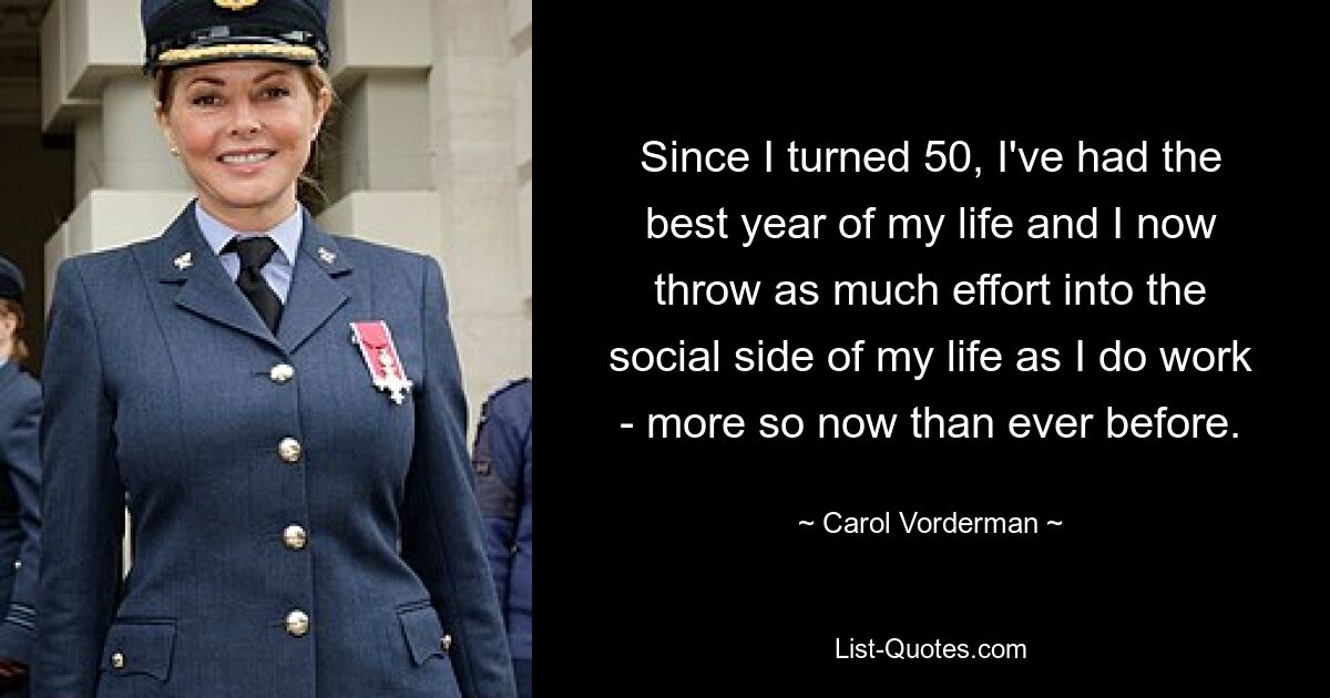 Since I turned 50, I've had the best year of my life and I now throw as much effort into the social side of my life as I do work - more so now than ever before. — © Carol Vorderman