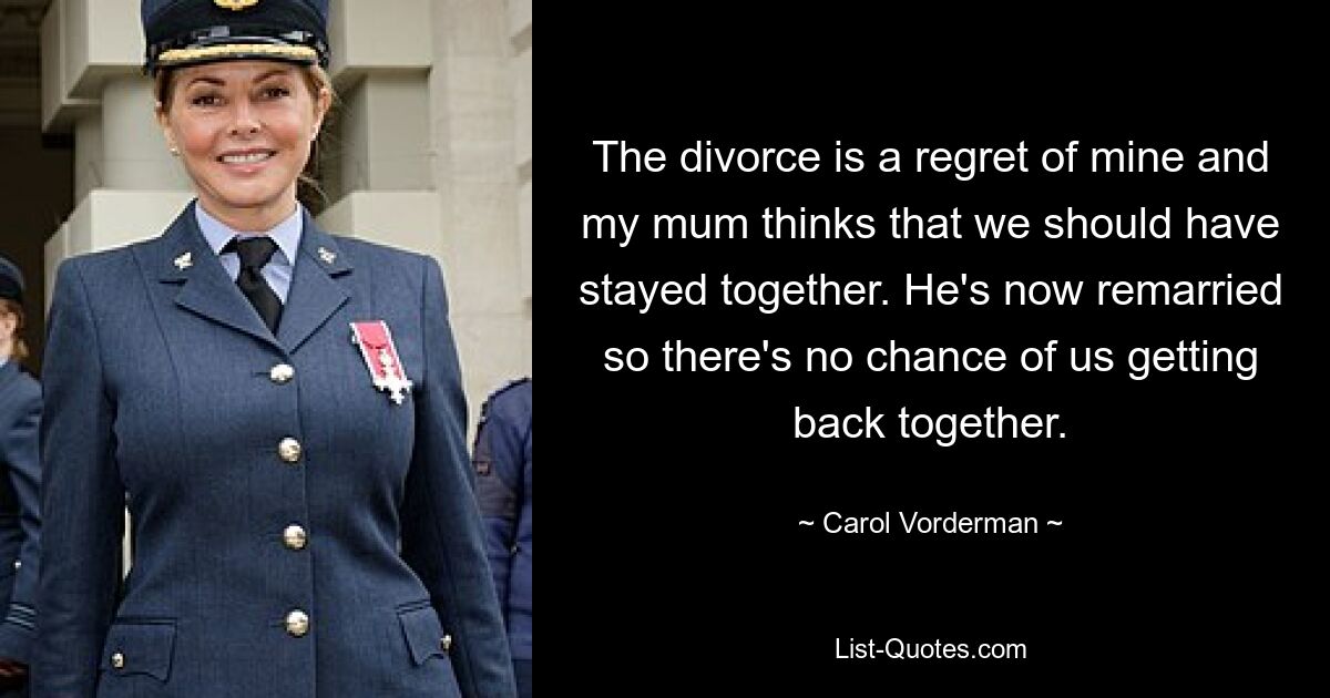 The divorce is a regret of mine and my mum thinks that we should have stayed together. He's now remarried so there's no chance of us getting back together. — © Carol Vorderman