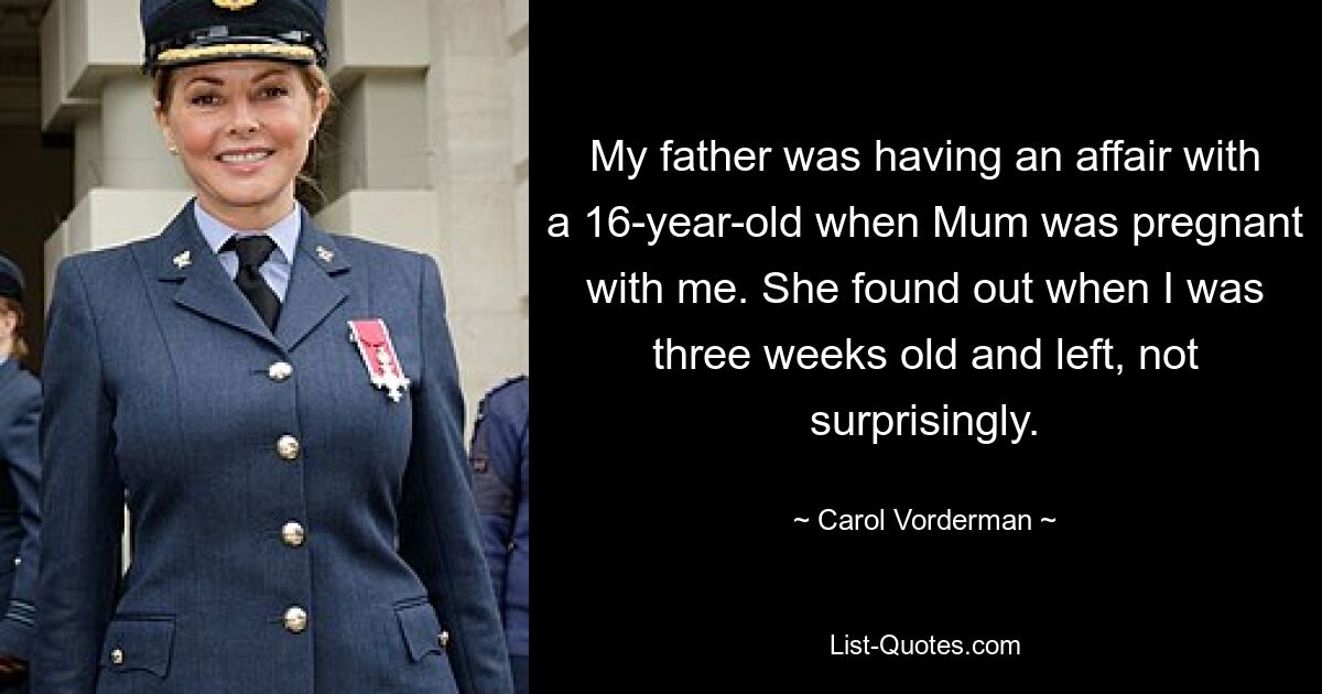 My father was having an affair with a 16-year-old when Mum was pregnant with me. She found out when I was three weeks old and left, not surprisingly. — © Carol Vorderman