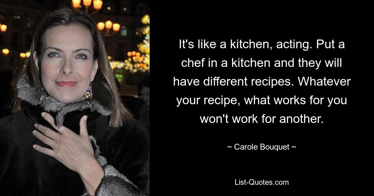 It's like a kitchen, acting. Put a chef in a kitchen and they will have different recipes. Whatever your recipe, what works for you won't work for another. — © Carole Bouquet