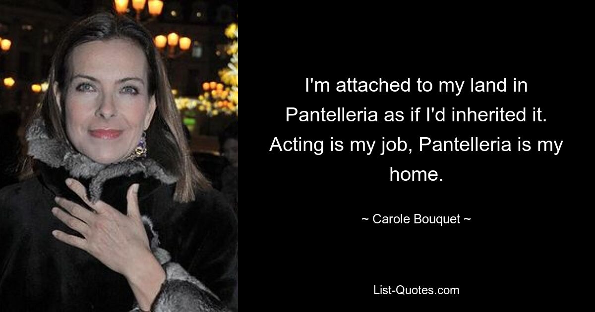 I'm attached to my land in Pantelleria as if I'd inherited it. Acting is my job, Pantelleria is my home. — © Carole Bouquet