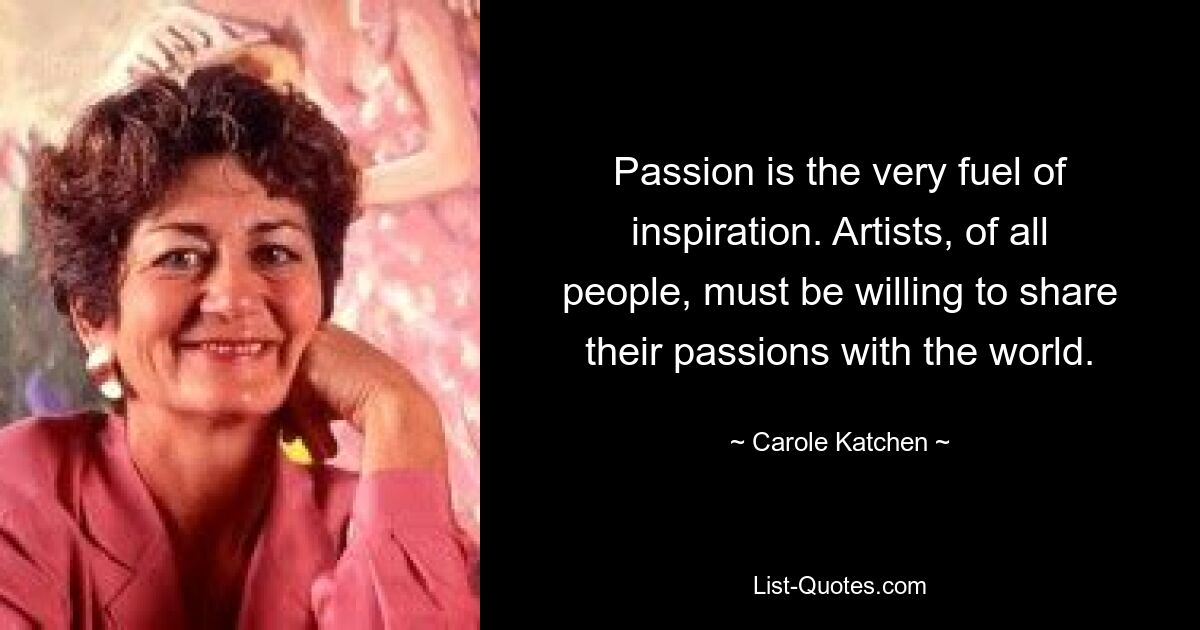 Passion is the very fuel of inspiration. Artists, of all people, must be willing to share their passions with the world. — © Carole Katchen