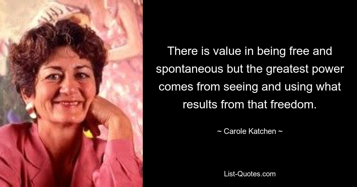 There is value in being free and spontaneous but the greatest power comes from seeing and using what results from that freedom. — © Carole Katchen