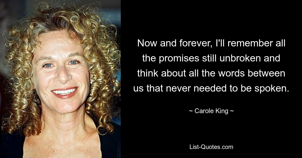 Now and forever, I'll remember all the promises still unbroken and think about all the words between us that never needed to be spoken. — © Carole King