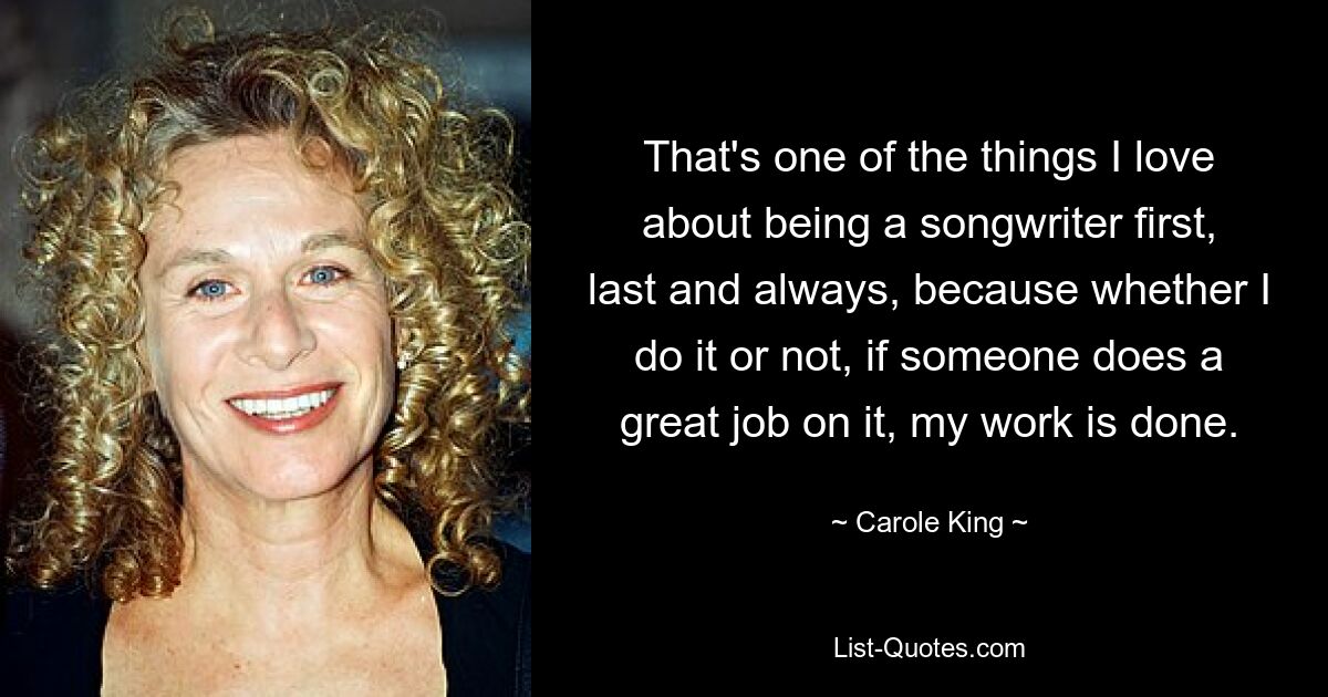 That's one of the things I love about being a songwriter first, last and always, because whether I do it or not, if someone does a great job on it, my work is done. — © Carole King