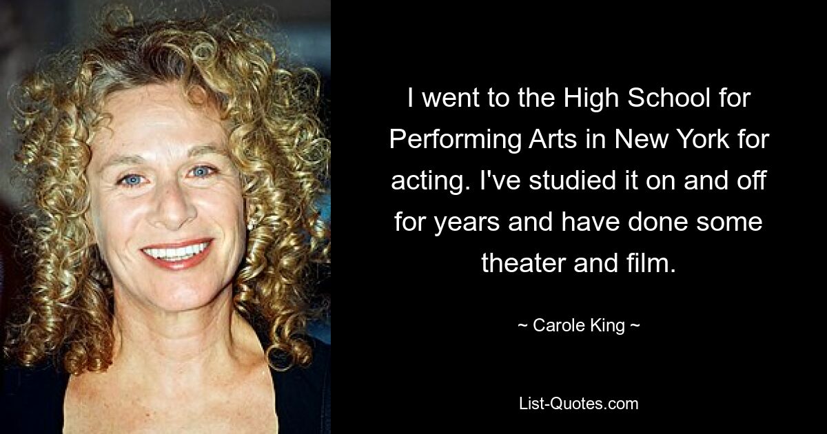 Ich besuchte die High School for Performing Arts in New York, um dort Schauspiel zu studieren. Ich habe es jahrelang hin und wieder studiert und etwas Theater und Film gemacht. — © Carole King 