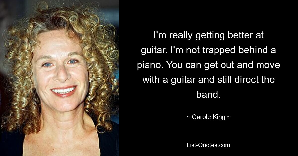 I'm really getting better at guitar. I'm not trapped behind a piano. You can get out and move with a guitar and still direct the band. — © Carole King