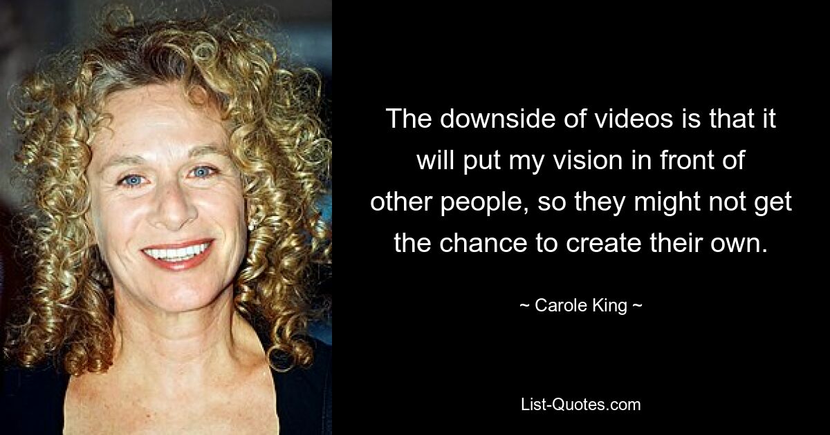 The downside of videos is that it will put my vision in front of other people, so they might not get the chance to create their own. — © Carole King