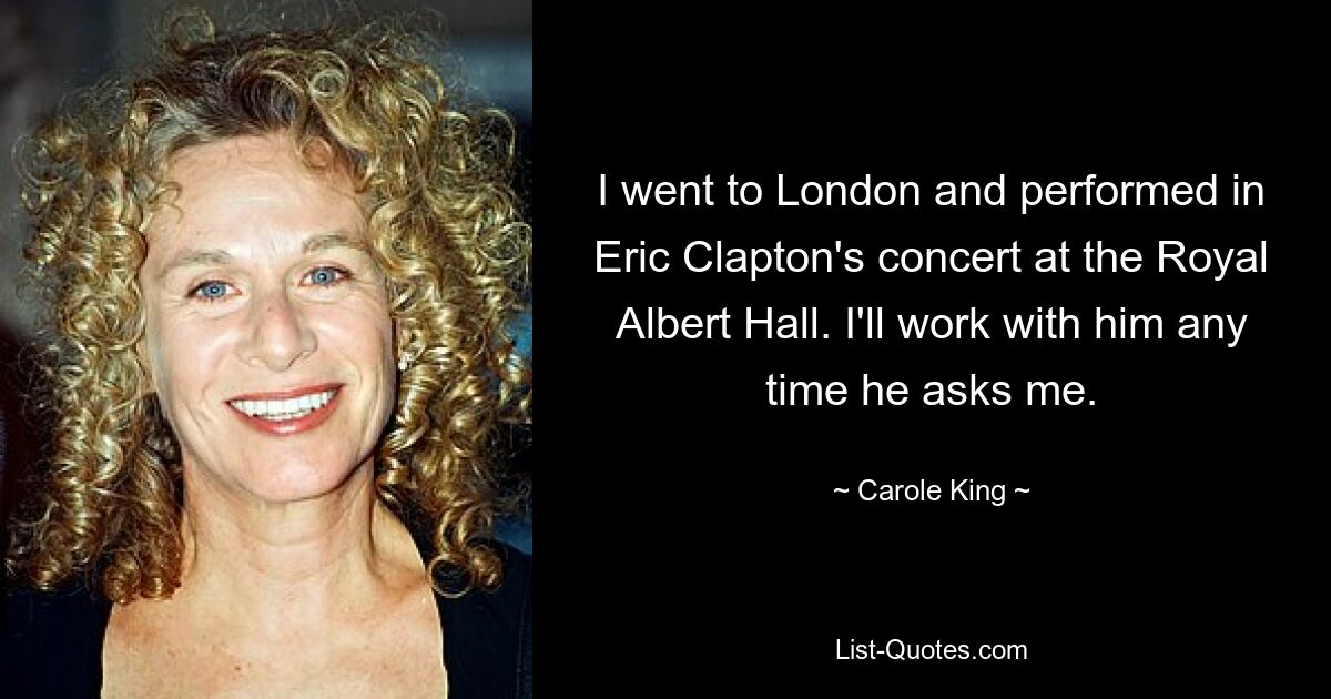 I went to London and performed in Eric Clapton's concert at the Royal Albert Hall. I'll work with him any time he asks me. — © Carole King