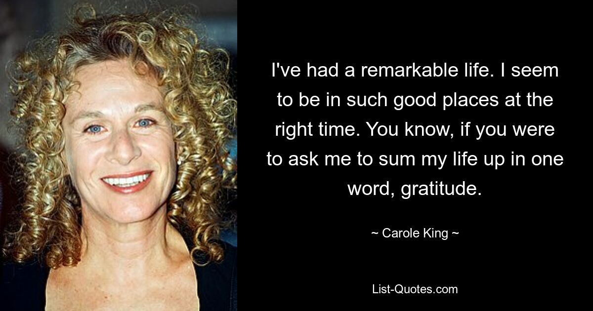 I've had a remarkable life. I seem to be in such good places at the right time. You know, if you were to ask me to sum my life up in one word, gratitude. — © Carole King