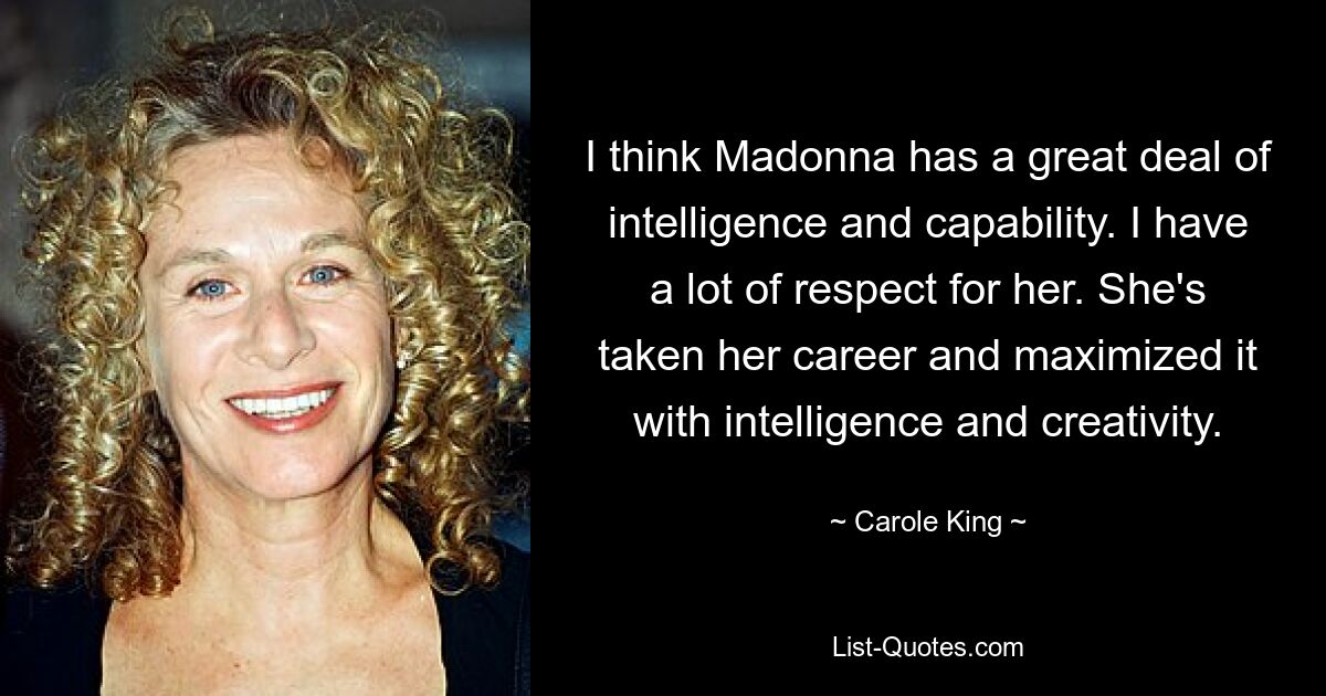 I think Madonna has a great deal of intelligence and capability. I have a lot of respect for her. She's taken her career and maximized it with intelligence and creativity. — © Carole King