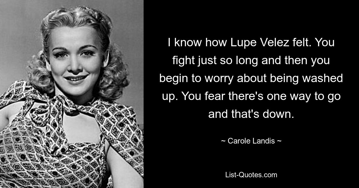 I know how Lupe Velez felt. You fight just so long and then you begin to worry about being washed up. You fear there's one way to go and that's down. — © Carole Landis