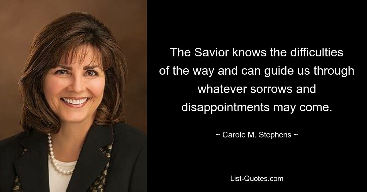 The Savior knows the difficulties of the way and can guide us through whatever sorrows and disappointments may come. — © Carole M. Stephens