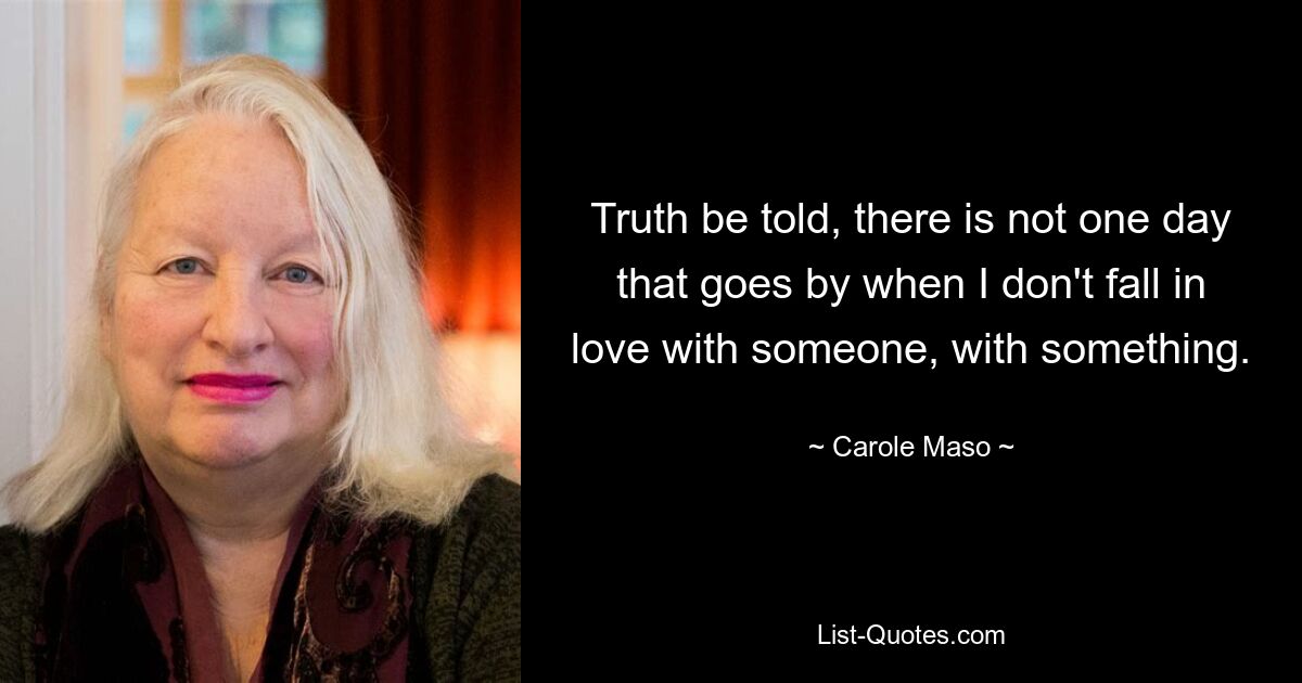 Truth be told, there is not one day that goes by when I don't fall in love with someone, with something. — © Carole Maso