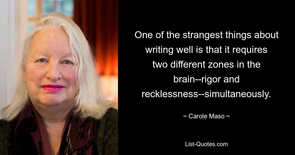 One of the strangest things about writing well is that it requires two different zones in the brain--rigor and recklessness--simultaneously. — © Carole Maso