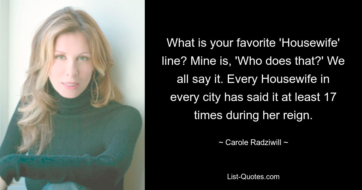 What is your favorite 'Housewife' line? Mine is, 'Who does that?' We all say it. Every Housewife in every city has said it at least 17 times during her reign. — © Carole Radziwill