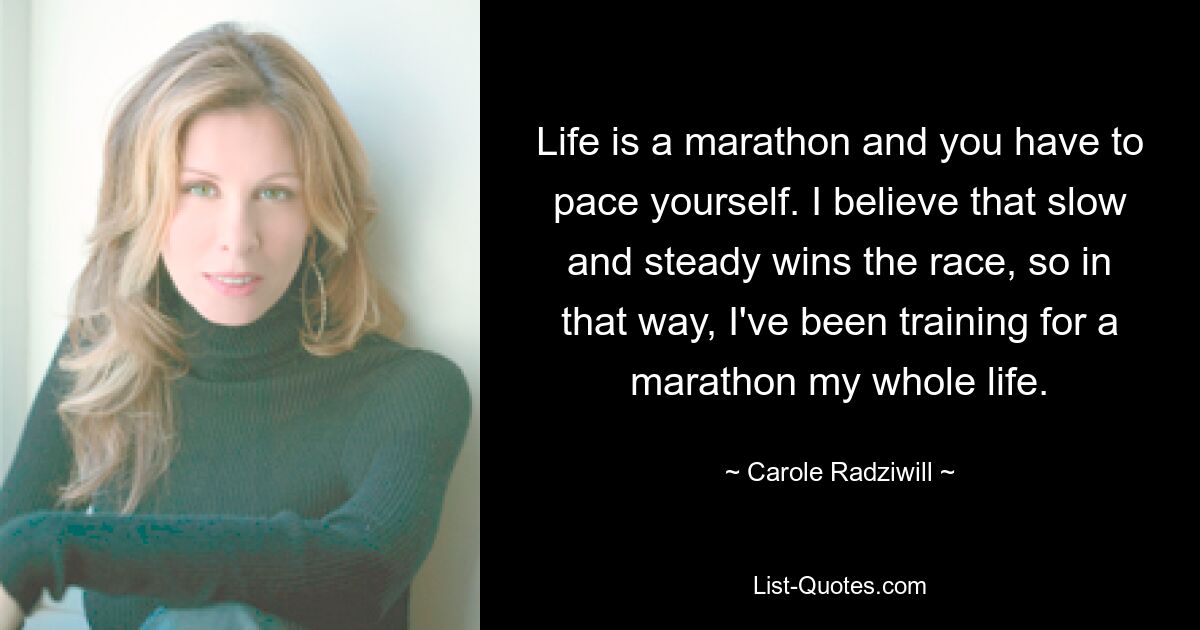 Life is a marathon and you have to pace yourself. I believe that slow and steady wins the race, so in that way, I've been training for a marathon my whole life. — © Carole Radziwill