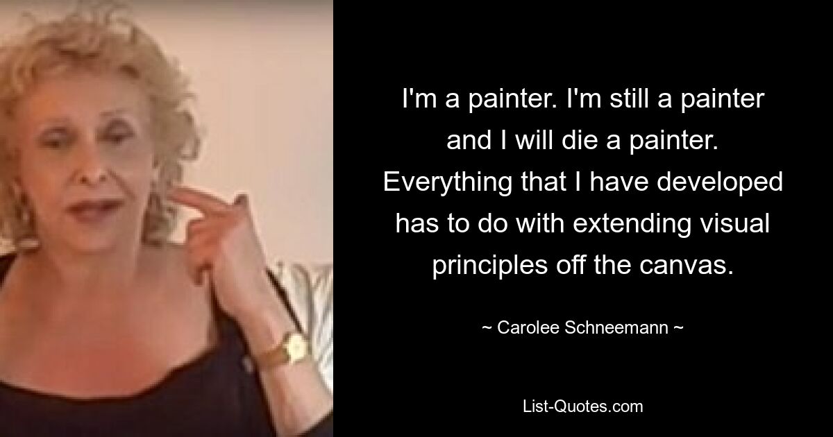 I'm a painter. I'm still a painter and I will die a painter. Everything that I have developed has to do with extending visual principles off the canvas. — © Carolee Schneemann