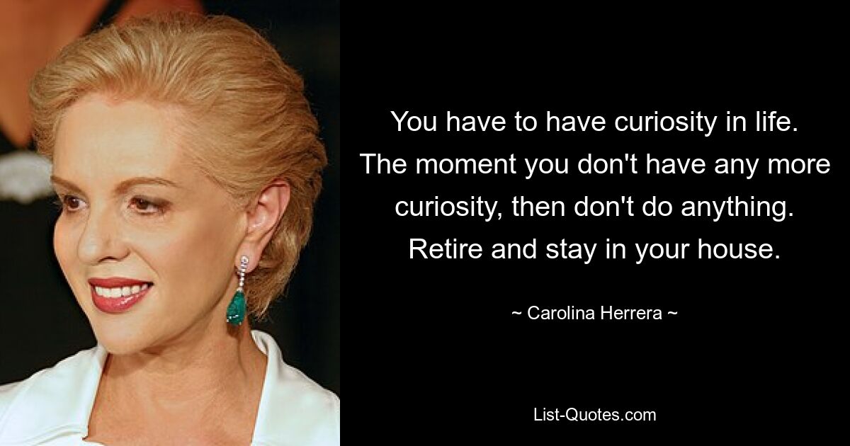 You have to have curiosity in life. The moment you don't have any more curiosity, then don't do anything. Retire and stay in your house. — © Carolina Herrera