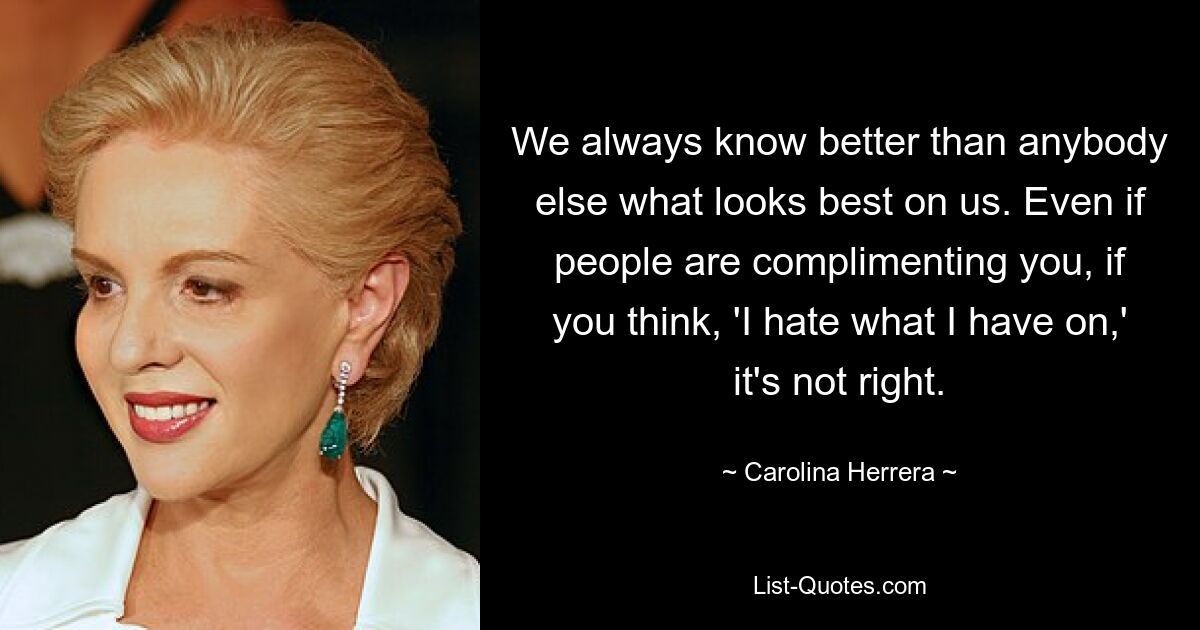 We always know better than anybody else what looks best on us. Even if people are complimenting you, if you think, 'I hate what I have on,' it's not right. — © Carolina Herrera