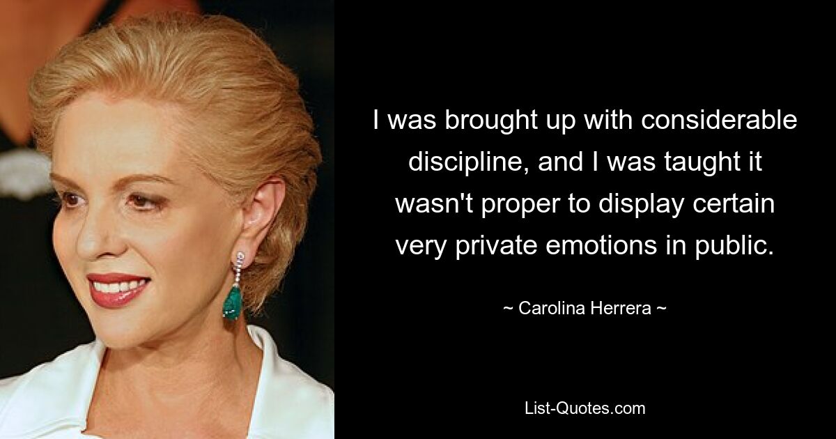 I was brought up with considerable discipline, and I was taught it wasn't proper to display certain very private emotions in public. — © Carolina Herrera