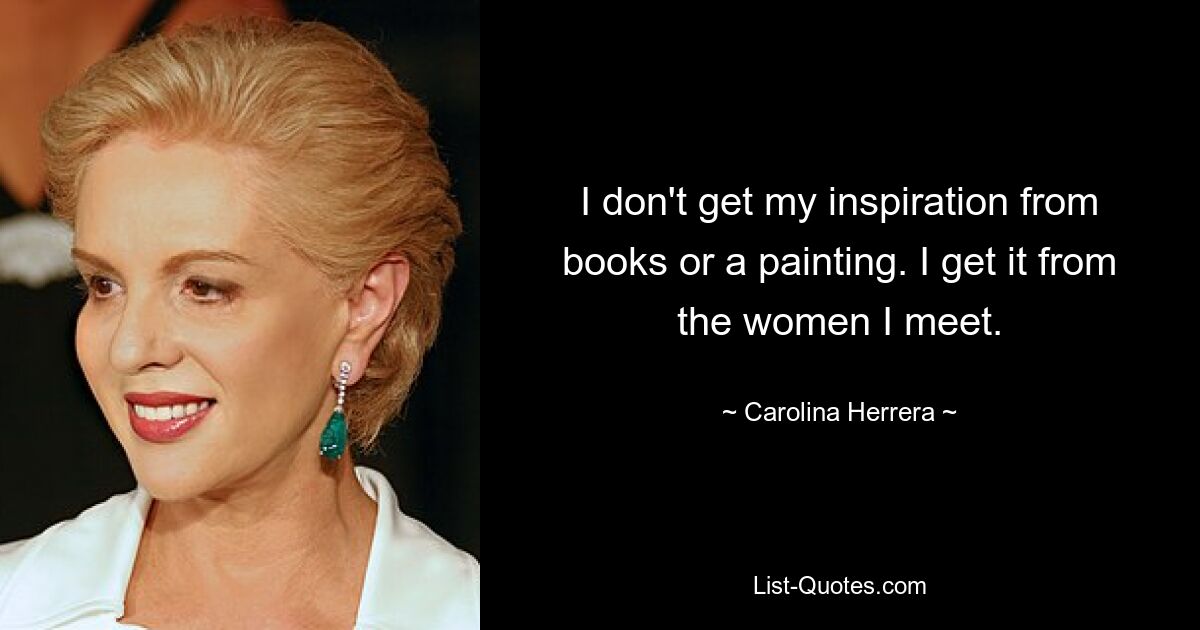 I don't get my inspiration from books or a painting. I get it from the women I meet. — © Carolina Herrera