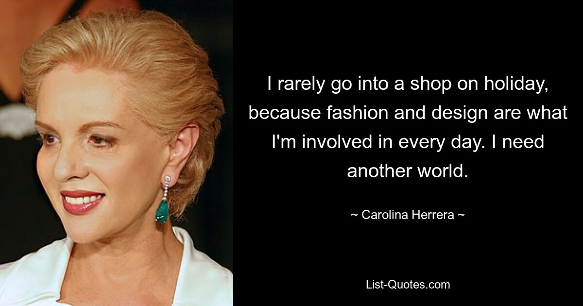 I rarely go into a shop on holiday, because fashion and design are what I'm involved in every day. I need another world. — © Carolina Herrera