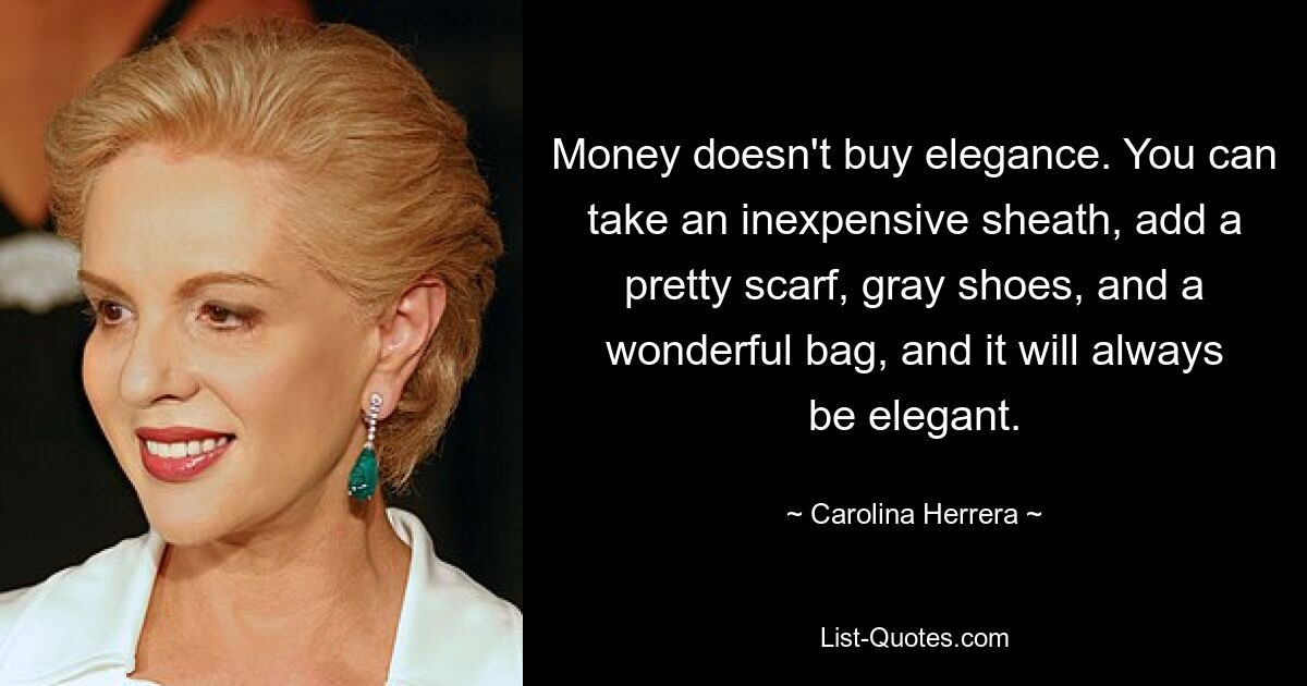 Money doesn't buy elegance. You can take an inexpensive sheath, add a pretty scarf, gray shoes, and a wonderful bag, and it will always be elegant. — © Carolina Herrera