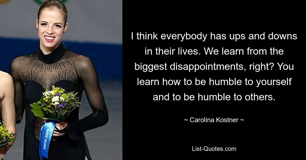 I think everybody has ups and downs in their lives. We learn from the biggest disappointments, right? You learn how to be humble to yourself and to be humble to others. — © Carolina Kostner